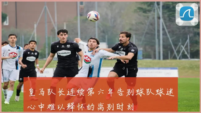 皇马队长连续第六年告别球队球迷心中难以释怀的离别时刻