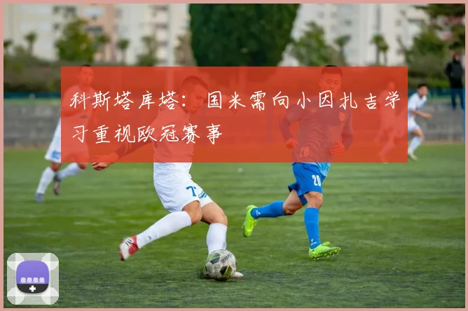 科斯塔库塔：国米需向小因扎吉学习重视欧冠赛事