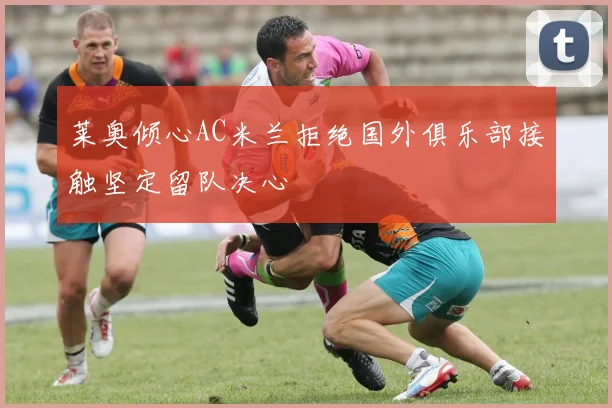 莱奥倾心AC米兰拒绝国外俱乐部接触坚定留队决心