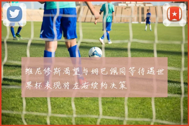 维尼修斯渴望与姆巴佩同等待遇世界杯表现将左右续约决策