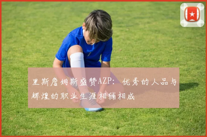 里斯詹姆斯盛赞AZP：优秀的人品与辉煌的职业生涯相辅相成