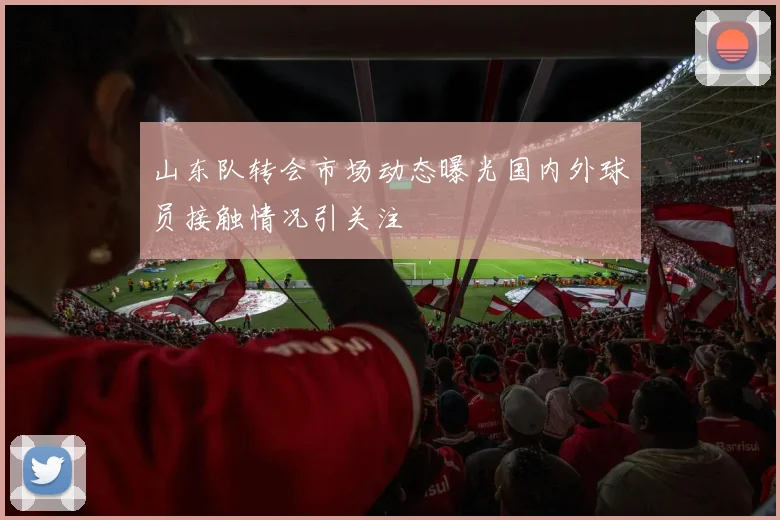 山东队转会市场动态曝光国内外球员接触情况引关注
