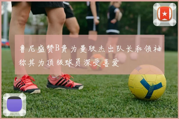 鲁尼盛赞B费为曼联杰出队长和领袖称其为顶级球员深受喜爱