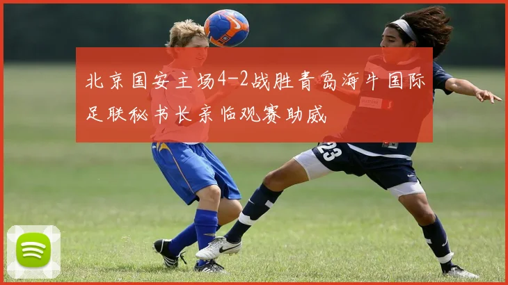 北京国安主场4-2战胜青岛海牛国际足联秘书长亲临观赛助威