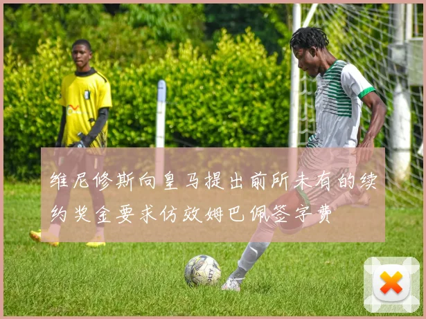 维尼修斯向皇马提出前所未有的续约奖金要求仿效姆巴佩签字费
