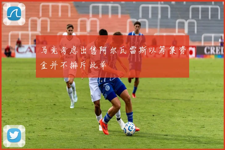 马竞考虑出售阿尔瓦雷斯以筹集资金并不排斥此举