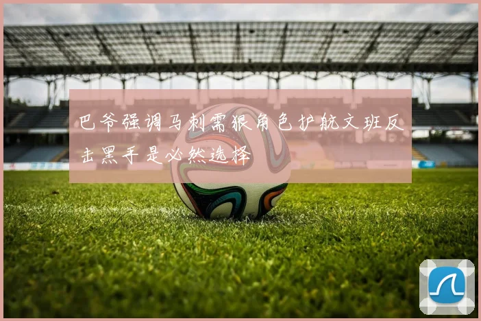 巴爷强调马刺需狠角色护航文班反击黑手是必然选择