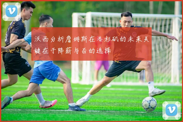 沃西分析詹姆斯在洛杉矶的未来关键在于降薪与否的选择