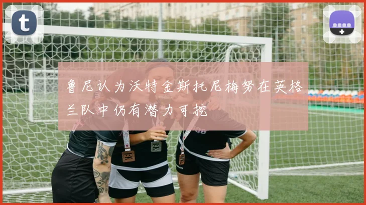 鲁尼认为沃特金斯托尼梅努在英格兰队中仍有潜力可挖