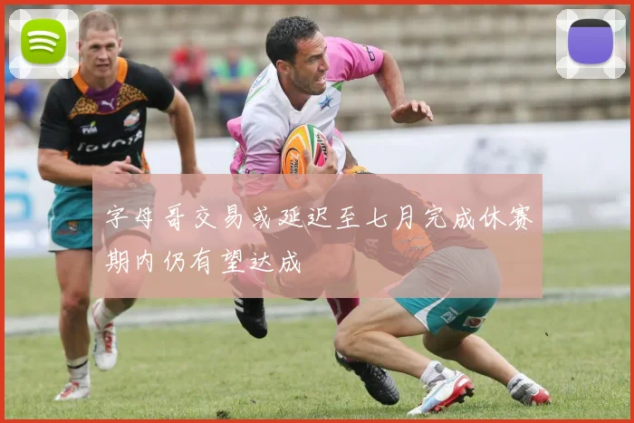 字母哥交易或延迟至七月完成休赛期内仍有望达成
