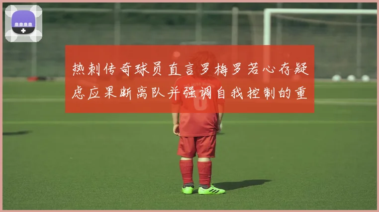 热刺传奇球员直言罗梅罗若心存疑虑应果断离队并强调自我控制的重要性
