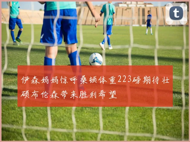 伊森妈妈惊呼桑顿体重223磅期待壮硕布伦森带来胜利希望