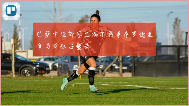 巴萨中场阵容已满不再争夺罗德里皇马将独占鳌头